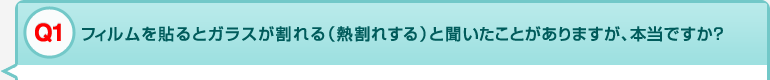 Q1 フィルムを貼るとガラスが割れる（熱割れする）と聞いたことがありますが、本当ですか？