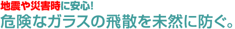 地震や災害時に安心！危険なガラスの飛散を未然に防ぐ。