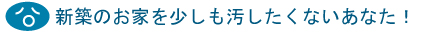 新築のお家を少しも汚したくないあなたに！